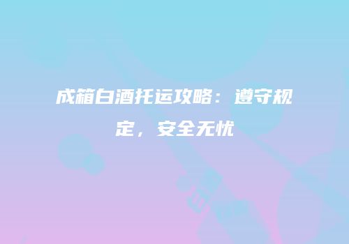 成箱白酒托运攻略：遵守规定，安全无忧