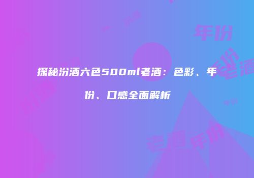 探秘汾酒六色500ml老酒：色彩、年份、口感全面解析
