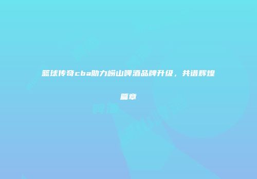篮球传奇cba助力崂山啤酒品牌升级，共谱辉煌篇章