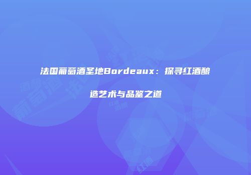 法国葡萄酒圣地Bordeaux：探寻红酒酿造艺术与品鉴之道