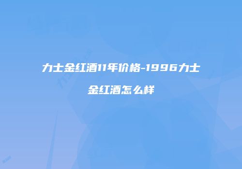 力士金红酒11年价格-1996力士金红酒怎么样