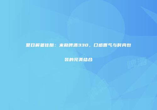 夏日解暑佳酿：米勒啤酒330，口感香气与时尚包装的完美结合
