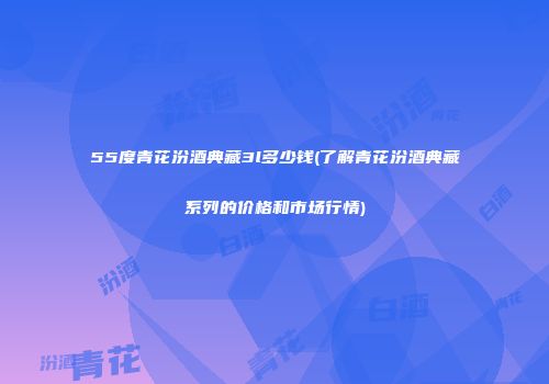55度青花汾酒典藏3l多少钱(了解青花汾酒典藏系列的价格和市场行情)