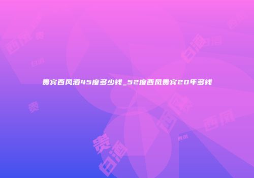贵宾西风酒45度多少钱_52度西凤贵宾20年多钱