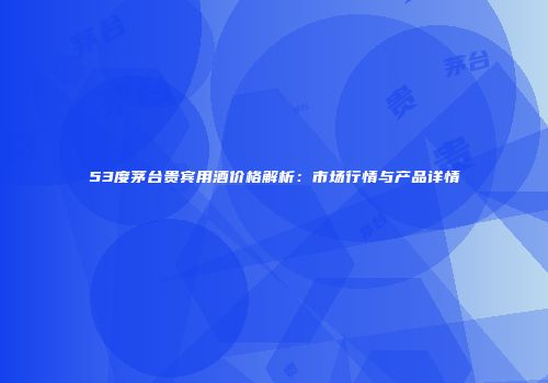 53度茅台贵宾用酒价格解析：市场行情与产品详情