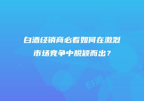白酒经销商必看如何在激烈市场竞争中脱颖而出？
