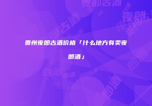 贵州夜郎古酒价格「什么地方有卖夜郎酒」