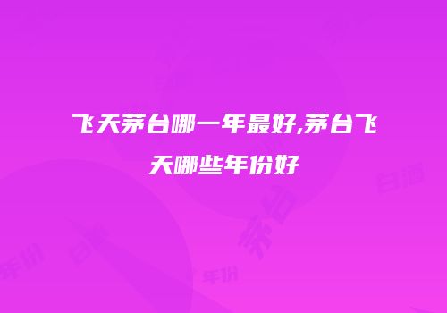 飞天茅台哪一年最好,茅台飞天哪些年份好
