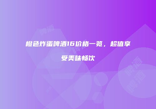 橙色炸蛋啤酒16价格一览，超值享受美味畅饮