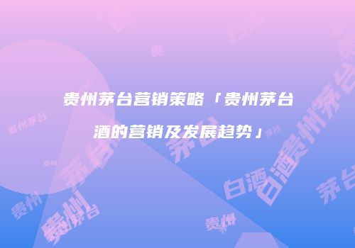 贵州茅台营销策略「贵州茅台酒的营销及发展趋势」