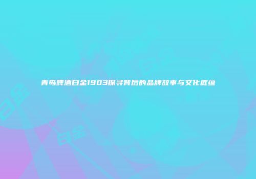 青岛啤酒白金1903探寻背后的品牌故事与文化底蕴