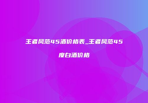 王者风范45酒价格表_王者风范45度白酒价格