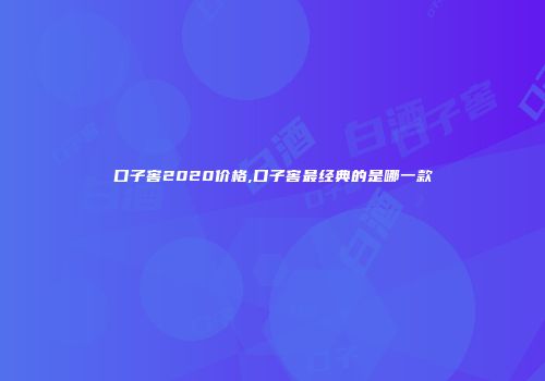 口子窖2020价格,口子窖最经典的是哪一款