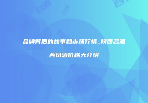 品牌背后的故事和市场行情_陕西名酒西凤酒价格大介绍