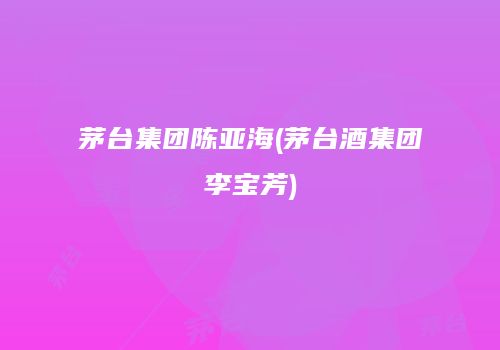 茅台集团陈亚海(茅台酒集团李宝芳)