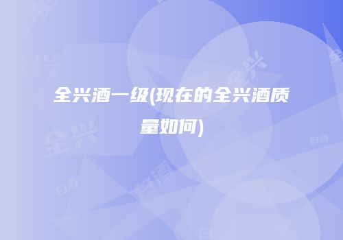 全兴酒一级(现在的全兴酒质量如何)