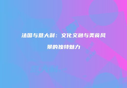 法国与意大利：文化交融与美食风景的独特魅力