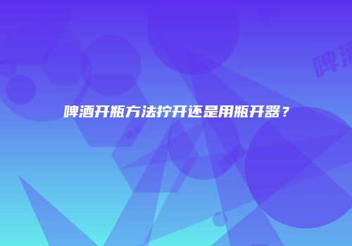 啤酒开瓶方法拧开还是用瓶开器？