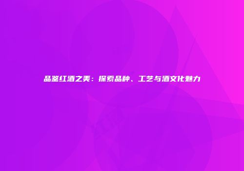 品鉴红酒之美：探索品种、工艺与酒文化魅力