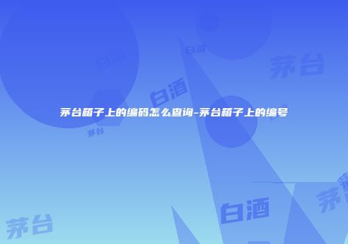 茅台箱子上的编码怎么查询-茅台箱子上的编号