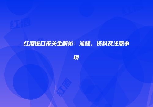 红酒进口报关全解析：流程、资料及注意事项