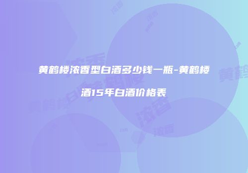黄鹤楼浓香型白酒多少钱一瓶-黄鹤楼酒15年白酒价格表