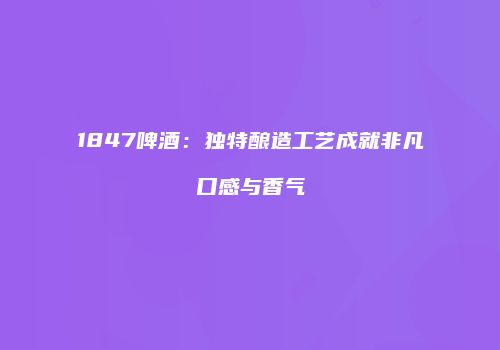1847啤酒：独特酿造工艺成就非凡口感与香气