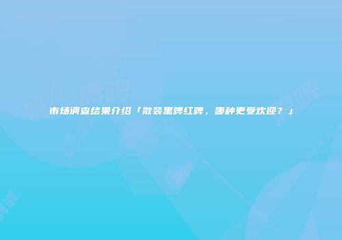 市场调查结果介绍「散装黑啤红啤，哪种更受欢迎？」