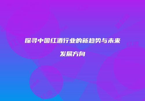 探寻中国红酒行业的新趋势与未来发展方向