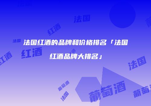 法国红酒的品牌和价格排名「法国红酒品牌大排名」