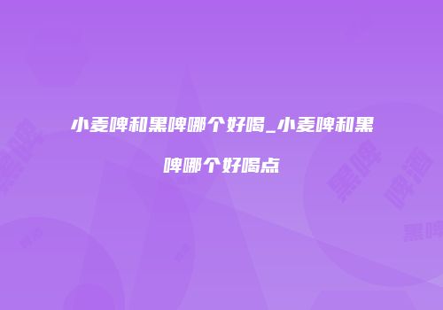 小麦啤和黑啤哪个好喝_小麦啤和黑啤哪个好喝点