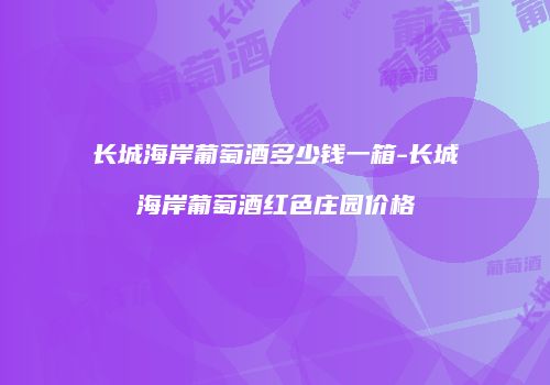 长城海岸葡萄酒多少钱一箱-长城海岸葡萄酒红色庄园价格