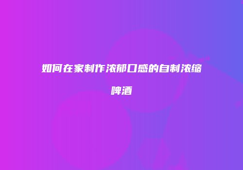 如何在家制作浓郁口感的自制浓缩啤酒