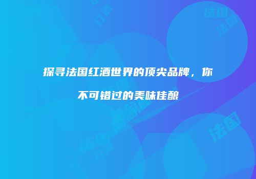 探寻法国红酒世界的顶尖品牌，你不可错过的美味佳酿