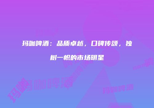 玛咖啤酒：品质卓越，口碑传颂，独树一帜的市场明星