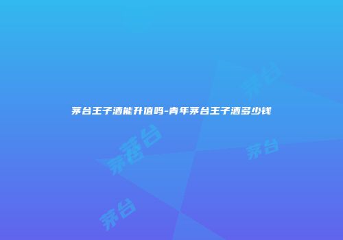 茅台王子酒能升值吗-青年茅台王子酒多少钱