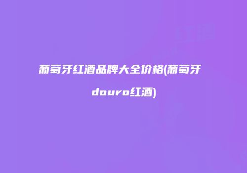 葡萄牙红酒品牌大全价格(葡萄牙 douro红酒)