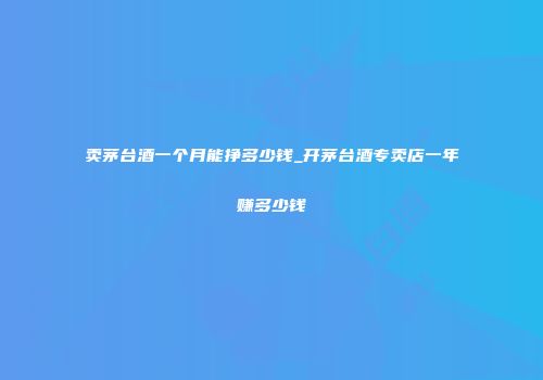 卖茅台酒一个月能挣多少钱_开茅台酒专卖店一年赚多少钱