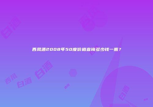 西凤酒2008年50度价格查询多少钱一瓶？