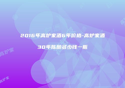 2016年高炉家酒6年价格-高炉家洒30年陈酿多少钱一瓶