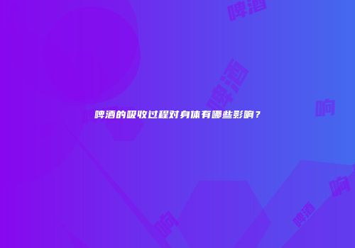 啤酒的吸收过程对身体有哪些影响？