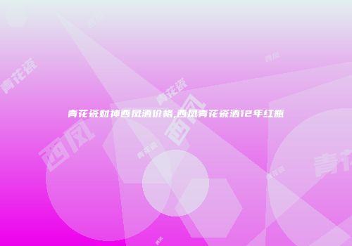 青花瓷财神西凤酒价格,西凤青花瓷酒12年红瓶