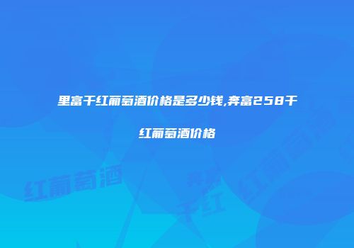 里富干红葡萄酒价格是多少钱,奔富258干红葡萄酒价格
