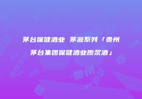 茅台保健酒业 茅源系列「贵州茅台集团保健酒业原浆酒」