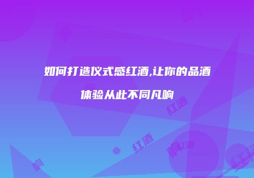如何打造仪式感红酒,让你的品酒体验从此不同凡响