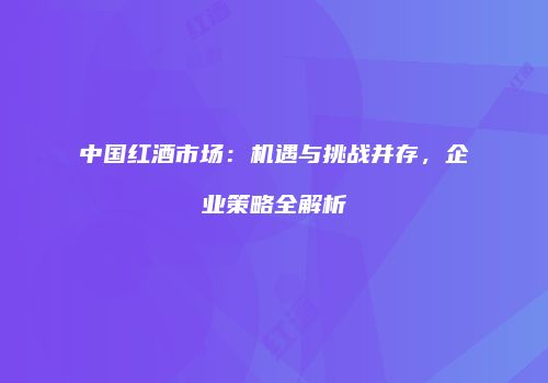 中国红酒市场：机遇与挑战并存，企业策略全解析
