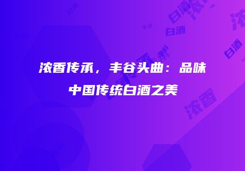 浓香传承，丰谷头曲：品味中国传统白酒之美