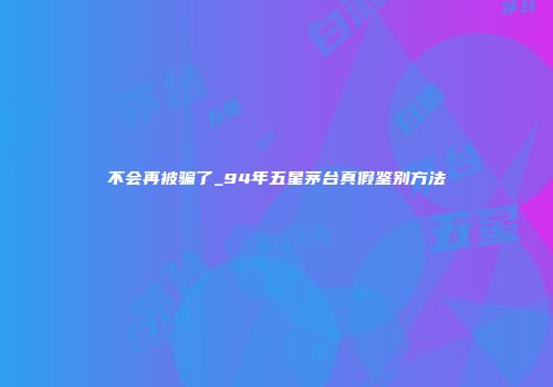 不会再被骗了_94年五星茅台真假鉴别方法