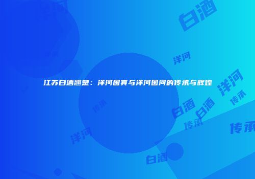 江苏白酒翘楚：洋河国宾与洋河国河的传承与辉煌