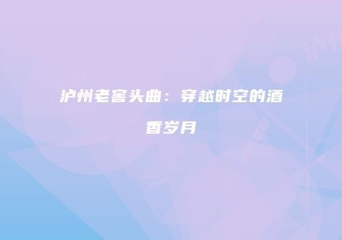 泸州老窖头曲：穿越时空的酒香岁月